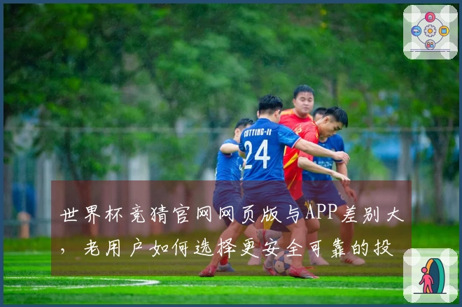 世界杯竞猜官网网页版与APP差别大，老用户如何选择更安全可靠的投注平台