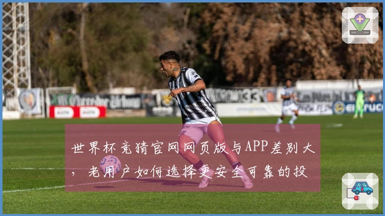 世界杯竞猜官网网页版与APP差别大，老用户如何选择更安全可靠的投注平台